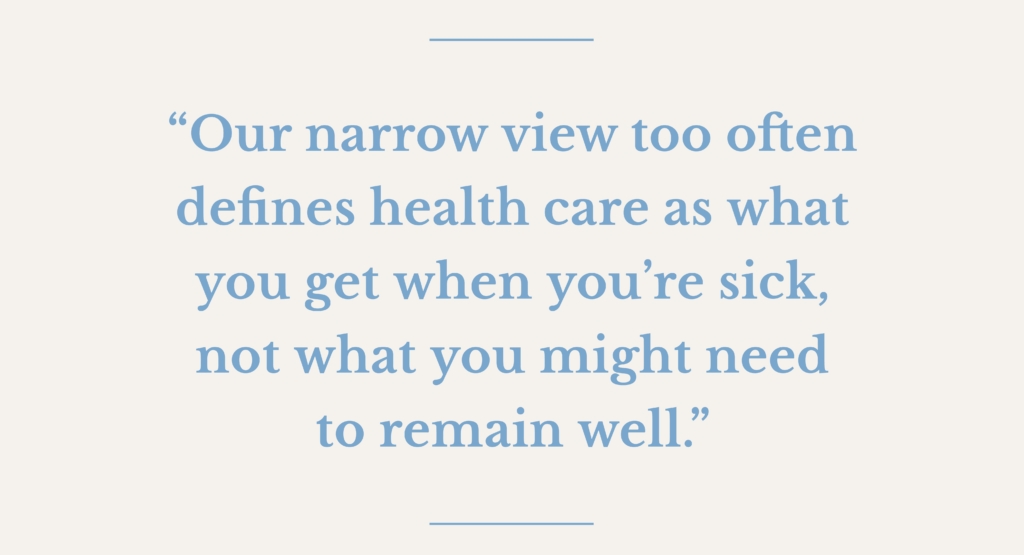 Image of quote from article, which says: "“Our narrow view too often defines health care as what you get when you’re sick, not what you might need to remain well.”